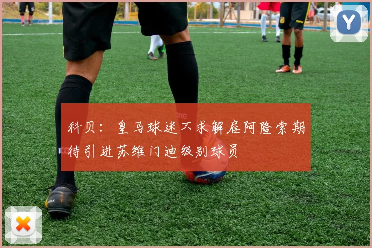 科贝：皇马球迷不求解雇阿隆索期待引进苏维门迪级别球员