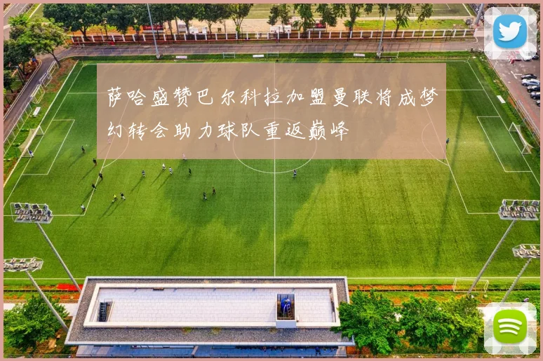 萨哈盛赞巴尔科拉加盟曼联将成梦幻转会助力球队重返巅峰