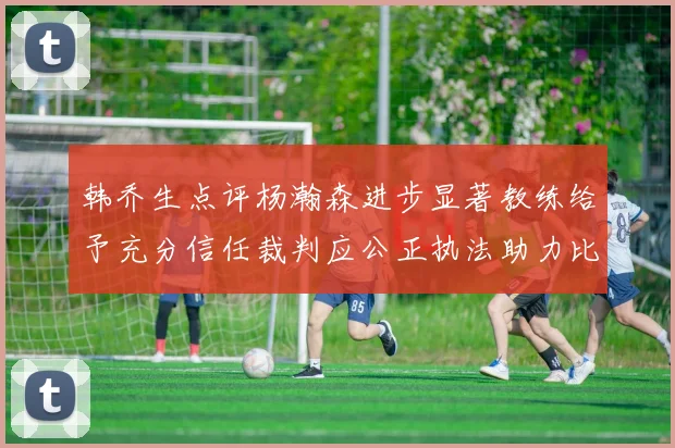 韩乔生点评杨瀚森进步显著教练给予充分信任裁判应公正执法助力比赛发展