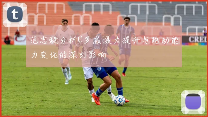范志毅分析C罗威慑力提升与跑动能力变化的深刻影响