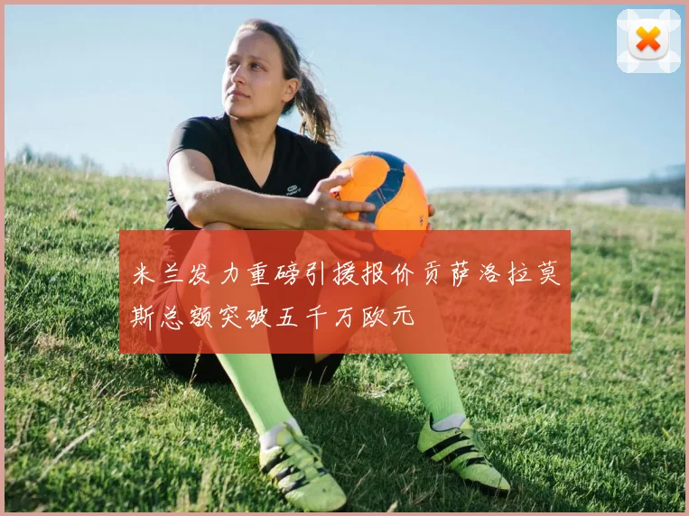 米兰发力重磅引援报价贡萨洛拉莫斯总额突破五千万欧元
