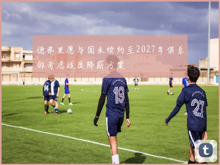 德弗里愿与国米续约至2027年俱乐部考虑适度降薪方案