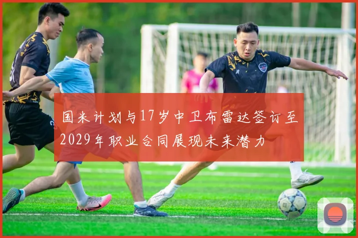国米计划与17岁中卫布雷达签订至2029年职业合同展现未来潜力