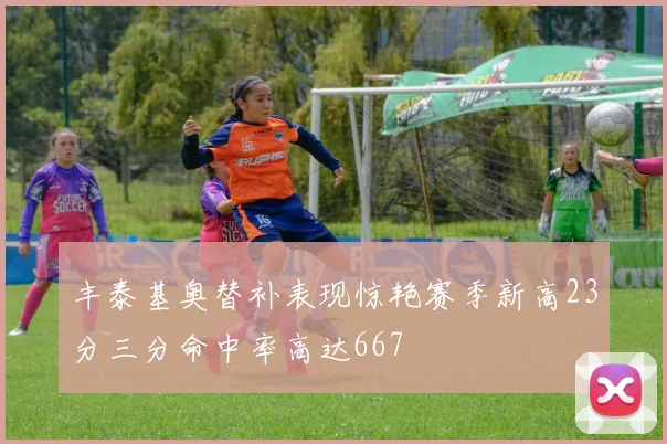丰泰基奥替补表现惊艳赛季新高23分三分命中率高达667