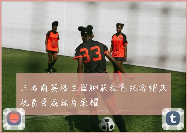 三名前英格兰国脚获红色纪念帽庆祝首秀成就与荣耀