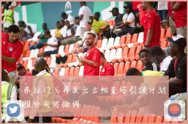 弗拉门戈再度出击帕奎塔引援计划报价或将微调