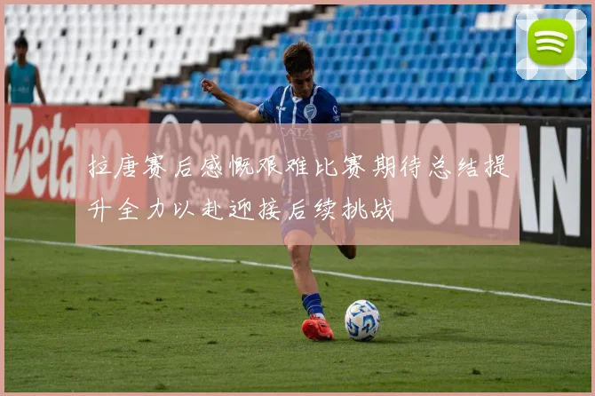 拉唐赛后感慨艰难比赛期待总结提升全力以赴迎接后续挑战