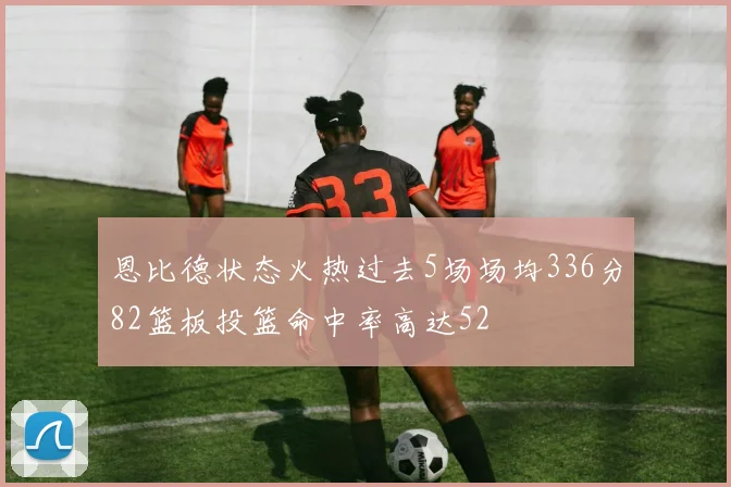 恩比德状态火热过去5场场均336分82篮板投篮命中率高达52