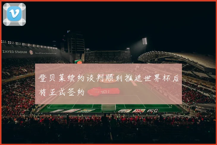 登贝莱续约谈判顺利推进世界杯后将正式签约