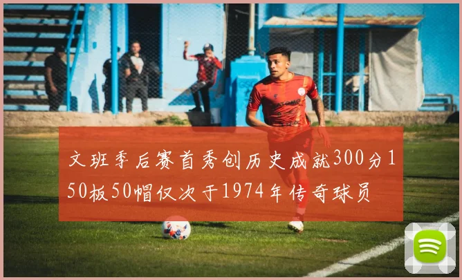 文班季后赛首秀创历史成就300分150板50帽仅次于1974年传奇球员