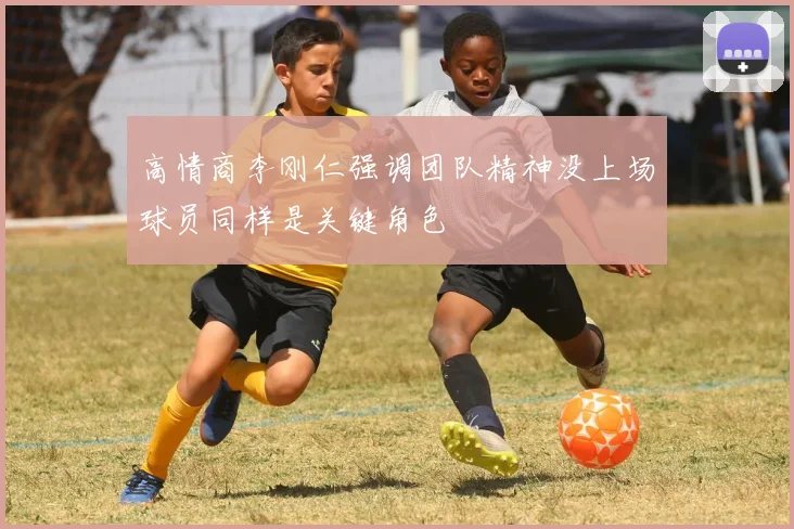 高情商李刚仁强调团队精神没上场球员同样是关键角色