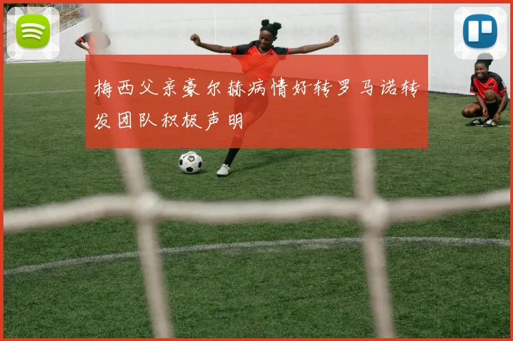 梅西父亲豪尔赫病情好转罗马诺转发团队积极声明