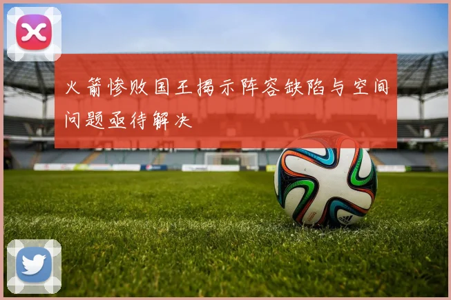 火箭惨败国王揭示阵容缺陷与空间问题亟待解决