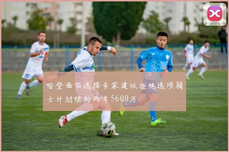 哈登面临选择专家建议拒绝选项骑士计划续约两年5600万