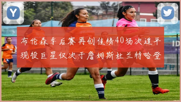 布伦森季后赛再创佳绩40场次追平现役巨星仅次于詹姆斯杜兰特哈登