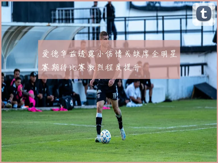 爱德华兹透露小伤情或缺席全明星赛期待比赛激烈程度提升