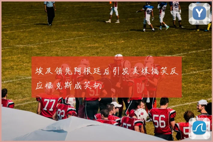 埃及领先阿根廷后引发美媒搞笑反应福克斯成笑柄