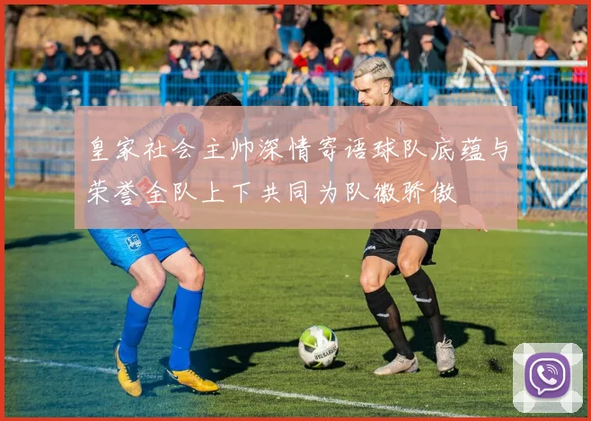 皇家社会主帅深情寄语球队底蕴与荣誉全队上下共同为队徽骄傲