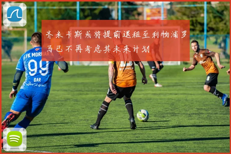 齐米卡斯或将提前退租至利物浦罗马已不再考虑其未来计划