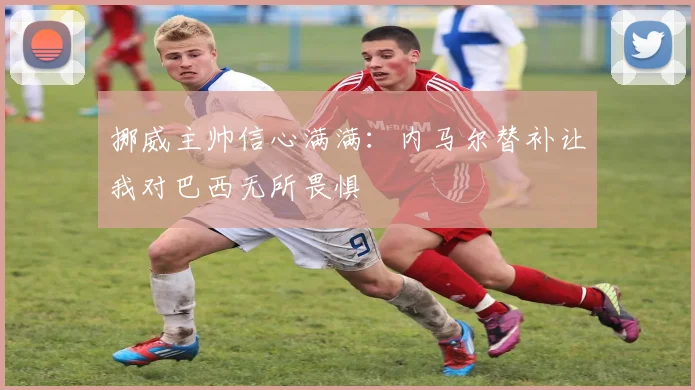 挪威主帅信心满满：内马尔替补让我对巴西无所畏惧