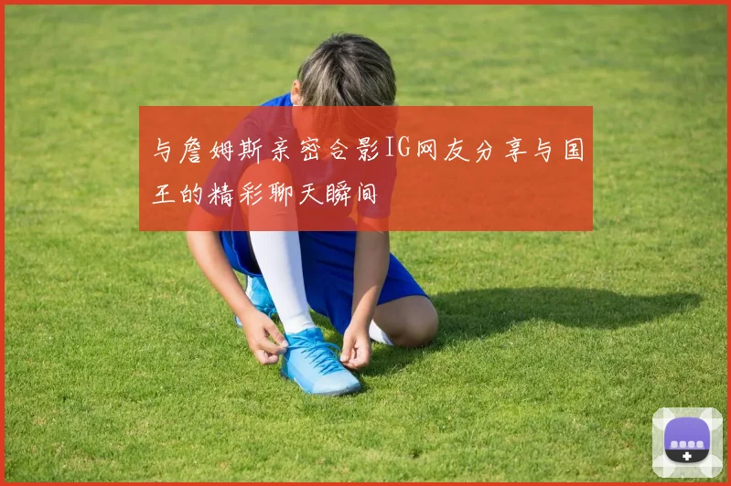 与詹姆斯亲密合影IG网友分享与国王的精彩聊天瞬间